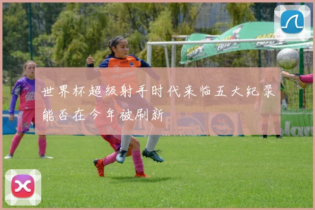 世界杯超级射手时代来临五大纪录能否在今年被刷新
