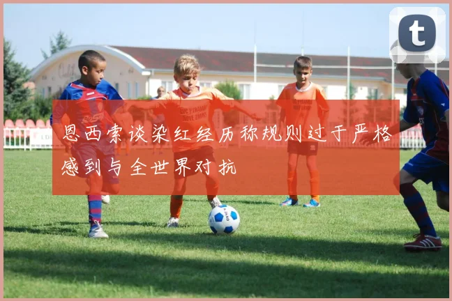 恩西索谈染红经历称规则过于严格感到与全世界对抗