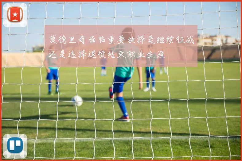 莫德里奇面临重要抉择是继续征战还是选择退役结束职业生涯
