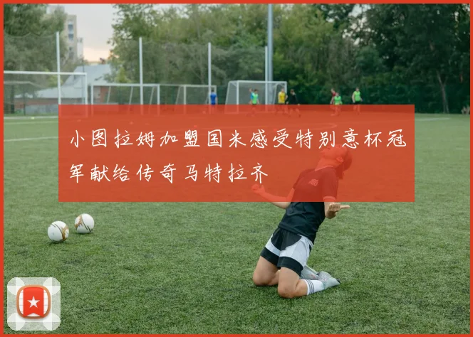 小图拉姆加盟国米感受特别意杯冠军献给传奇马特拉齐