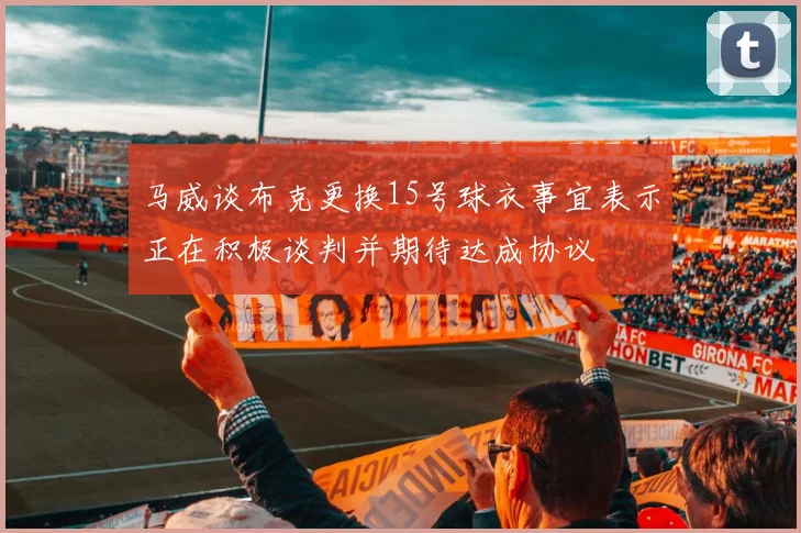 马威谈布克更换15号球衣事宜表示正在积极谈判并期待达成协议