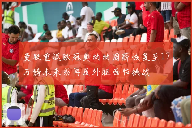 曼联重返欧冠奥纳纳周薪恢复至17万镑未来或再度外租面临挑战