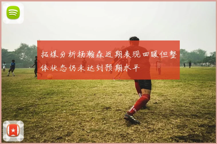 拓媒分析杨瀚森近期表现回暖但整体状态仍未达到预期水平