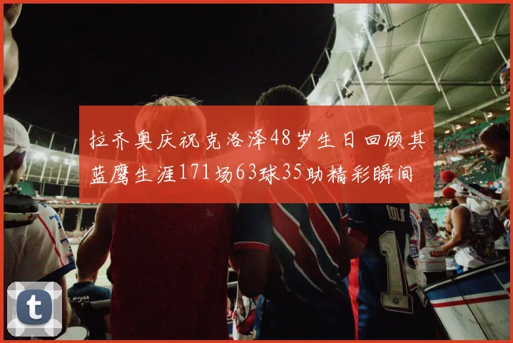 拉齐奥庆祝克洛泽48岁生日回顾其蓝鹰生涯171场63球35助精彩瞬间