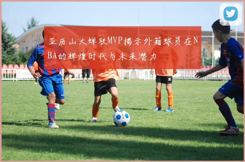 亚历山大蝉联MVP揭示外籍球员在NBA的辉煌时代与未来潜力