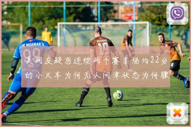 美网友疑惑连续两个赛季场均22分的小火车为何无人问津状态为何骤降