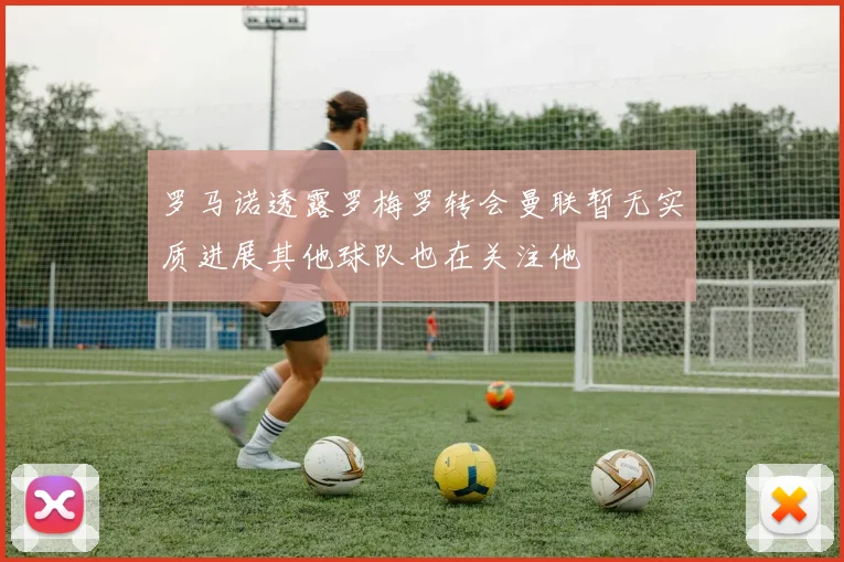 罗马诺透露罗梅罗转会曼联暂无实质进展其他球队也在关注他