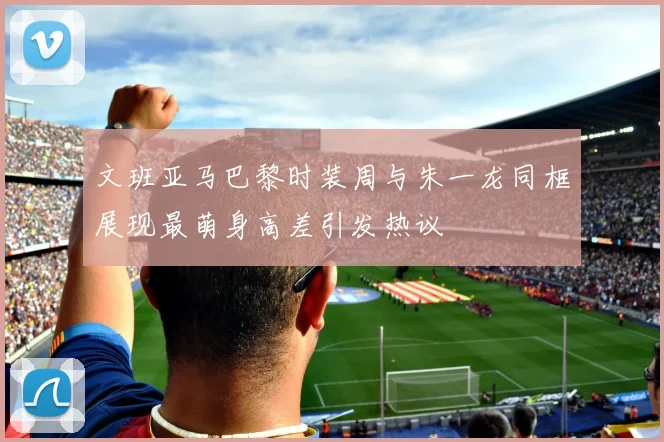 文班亚马巴黎时装周与朱一龙同框展现最萌身高差引发热议