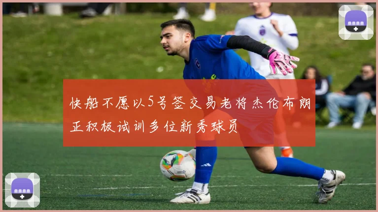 快船不愿以5号签交易老将杰伦布朗正积极试训多位新秀球员