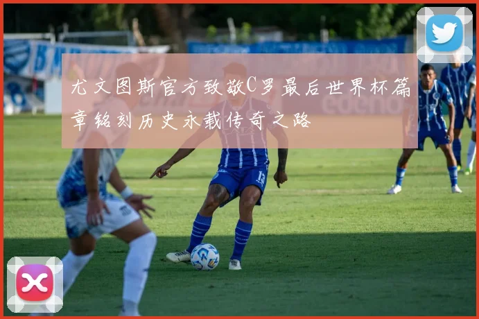 尤文图斯官方致敬C罗最后世界杯篇章铭刻历史永载传奇之路