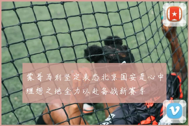 蒙哥马利坚定表态北京国安是心中理想之地全力以赴备战新赛季