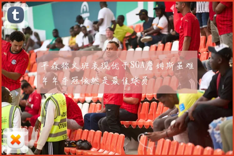 平森称文班表现优于SGA詹姆斯虽难年年夺冠依然是最佳球员