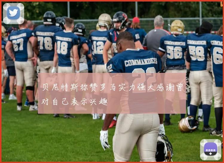贝尼特斯称赞罗马实力强大感谢曾对自己表示兴趣