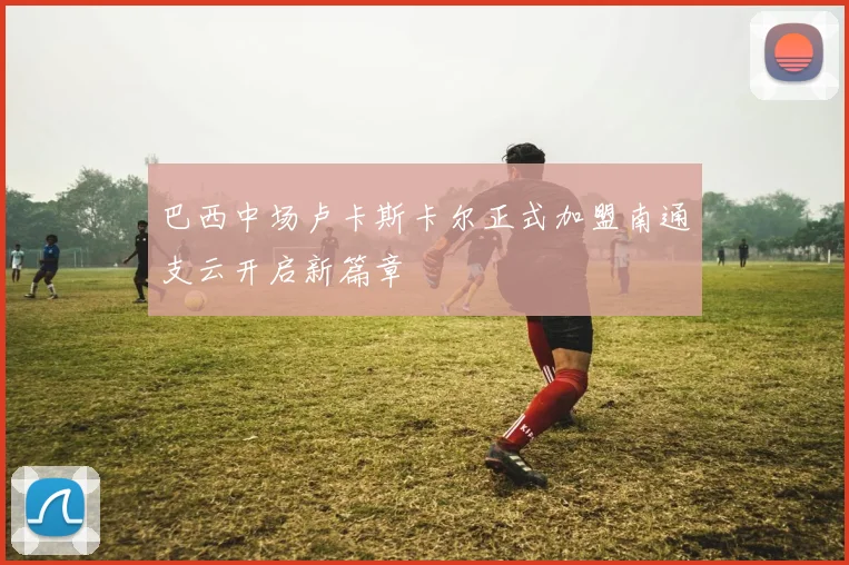 巴西中场卢卡斯卡尔正式加盟南通支云开启新篇章