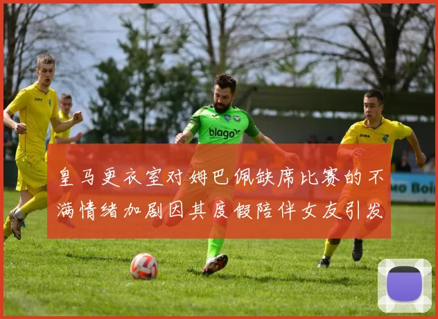 皇马更衣室对姆巴佩缺席比赛的不满情绪加剧因其度假陪伴女友引发争议