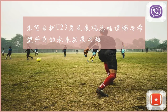 朱艺分析U23男足表现总结遗憾与希望并存的未来发展之路