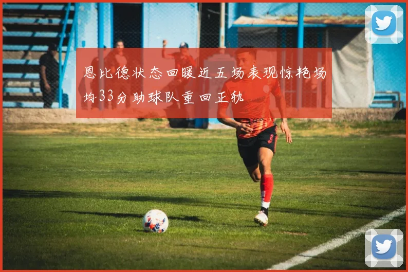 恩比德状态回暖近五场表现惊艳场均33分助球队重回正轨